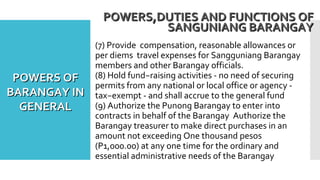 (7) Provide compensation, reasonable allowances or
per diems travel expenses for Sangguniang Barangay
members and other Barangay officials.
(8) Hold fund−raising activities - no need of securing
permits from any national or local office or agency -
tax−exempt - and shall accrue to the general fund
(9) Authorize the Punong Barangay to enter into
contracts in behalf of the Barangay Authorize the
Barangay treasurer to make direct purchases in an
amount not exceeding One thousand pesos
(P1,000.00) at any one time for the ordinary and
essential administrative needs of the Barangay
POWERS,DUTIES AND FUNCTIONS OFPOWERS,DUTIES AND FUNCTIONS OF
SANGUNIANG BARANGAYSANGUNIANG BARANGAY
POWERS OFPOWERS OF
BARANGAY INBARANGAY IN
GENERALGENERAL
 