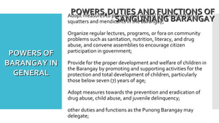 Adopt measures to prevent and control the proliferation of
squatters and mendicants in the Barangay;
Organize regular lectures, programs, or fora on community
problems such as sanitation, nutrition, literacy, and drug
abuse, and convene assemblies to encourage citizen
participation in government;
Provide for the proper development and welfare of children in
the Barangay by promoting and supporting activities for the
protection and total development of children, particularly
those below seven (7) years of age;
Adopt measures towards the prevention and eradication of
drug abuse, child abuse, and juvenile delinquency;
other duties and functions as the Punong Barangay may
delegate;
POWERS,DUTIES AND FUNCTIONS OFPOWERS,DUTIES AND FUNCTIONS OF
SANGUNIANG BARANGAYSANGUNIANG BARANGAY
POWERS OFPOWERS OF
BARANGAY INBARANGAY IN
GENERALGENERAL
 