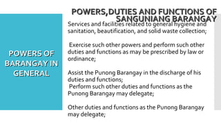 Services and facilities related to general hygiene and
sanitation, beautification, and solid waste collection;
Exercise such other powers and perform such other
duties and functions as may be prescribed by law or
ordinance;
Assist the Punong Barangay in the discharge of his
duties and functions;
Perform such other duties and functions as the
Punong Barangay may delegate;
Other duties and functions as the Punong Barangay
may delegate;
POWERS,DUTIES AND FUNCTIONS OFPOWERS,DUTIES AND FUNCTIONS OF
SANGUNIANG BARANGAYSANGUNIANG BARANGAY
POWERS OFPOWERS OF
BARANGAY INBARANGAY IN
GENERALGENERAL
 