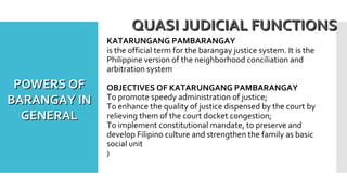 KATARUNGANG PAMBARANGAY
is the official term for the barangay justice system. It is the
Philippine version of the neighborhood conciliation and
arbitration system
OBJECTIVES OF KATARUNGANG PAMBARANGAY
To promote speedy administration of justice;
To enhance the quality of justice dispensed by the court by
relieving them of the court docket congestion;
To implement constitutional mandate, to preserve and
develop Filipino culture and strengthen the family as basic
social unit
)
QUASI JUDICIAL FUNCTIONSQUASI JUDICIAL FUNCTIONS
POWERS OFPOWERS OF
BARANGAY INBARANGAY IN
GENERALGENERAL
 