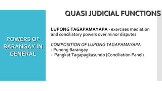 LUPONG TAGAPAMAYAPA - exercises mediation
and conciliatory powers over minor disputes
COMPOSITION OF LUPONG TAGAPAMAYAPA
- Punong Barangay
- Pangkat Tagapagkasundo (Conciliation Panel)
QUASI JUDICIAL FUNCTIONSQUASI JUDICIAL FUNCTIONS
POWERS OFPOWERS OF
BARANGAY INBARANGAY IN
GENERALGENERAL
 