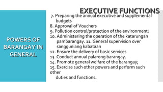 7. Preparing the annual executive and supplemental
budgets
8. Approval of Vouchers
9. Pollution control/protection of the environment;
10. Administering the operation of the katarungan
pambarangay. 11. General supervision over
sangguniang kabataan
12. Ensure the delivery of basic services
13. Conduct annual palarong barangay.
14. Promote general welfare of the barangay;
15. Exercise such other powers and perform such
other
duties and functions.
EXECUTIVE FUNCTIONSEXECUTIVE FUNCTIONS
POWERS OFPOWERS OF
BARANGAY INBARANGAY IN
GENERALGENERAL
 