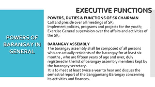 POWERS, DUTIES & FUNCTIONS OF SK CHAIRMAN
Call and preside over all meetings of SK;
Implement policies, programs and projects for the youth;
Exercise General supervision over the affairs and activities of
the SK;
BARANGAY ASSEMBLY
The barangay assembly shall be composed of all persons
who are actually residents of the barangay for at least six
months , who are fifteen years of age and over, duly
registered in the list of barangay assembly members kept by
the barangay secretary.
It is to meet at least twice a year to hear and discuss the
semestral report of the Sangguniang Barangay concerning
its activities and finances.
EXECUTIVE FUNCTIONSEXECUTIVE FUNCTIONS
POWERS OFPOWERS OF
BARANGAY INBARANGAY IN
GENERALGENERAL
 