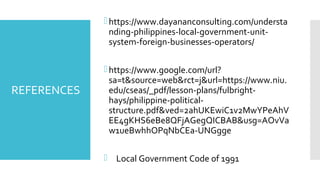 REFERENCES
https://www.dayananconsulting.com/understa
nding-philippines-local-government-unit-
system-foreign-businesses-operators/
https://www.google.com/url?
sa=t&source=web&rct=j&url=https://www.niu.
edu/cseas/_pdf/lesson-plans/fulbright-
hays/philippine-political-
structure.pdf&ved=2ahUKEwiC1v2MwYPeAhV
EE4gKHS6eBe8QFjAGegQICBAB&usg=AOvVa
w1ueBwhhOPqNbCEa-UNGgge
 Local Government Code of 1991
 
