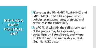 ROLE AS AROLE AS A
BASICBASIC
POLITICALPOLITICAL
UNTUNT
Serves as the PRIMARY PLANNING and
IMPLEMENTING UNIT of government
policies, plans, programs, projects, and
activities in the community
as FORUM wherein the collective views
of the people may be expressed,
crystallized and considered, and where
DISPUTES may be ammicably settled.
(Sec 384, LGC 1991)
 