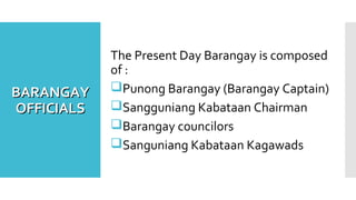 BARANGAYBARANGAY
OFFICIALSOFFICIALS
The Present Day Barangay is composed
of :
Punong Barangay (Barangay Captain)
Sangguniang Kabataan Chairman
Barangay councilors
Sanguniang Kabataan Kagawads
 