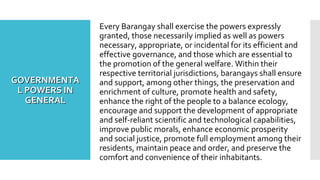 GOVERNMENTAGOVERNMENTA
L POWERS INL POWERS IN
GENERALGENERAL
Every Barangay shall exercise the powers expressly
granted, those necessarily implied as well as powers
necessary, appropriate, or incidental for its efficient and
effective governance, and those which are essential to
the promotion of the general welfare. Within their
respective territorial jurisdictions, barangays shall ensure
and support, among other things, the preservation and
enrichment of culture, promote health and safety,
enhance the right of the people to a balance ecology,
encourage and support the development of appropriate
and self-reliant scientific and technological capabilities,
improve public morals, enhance economic prosperity
and social justice, promote full employment among their
residents, maintain peace and order, and preserve the
comfort and convenience of their inhabitants.
 