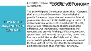 CONSTITUTIONAL PROVISION ON LOCAL
AUTONOMY:
The 1987 Philippine Constitution states that, " Congress
shall enact a Local Government Code which shall
provide for a more responsive and accountable local
government stracture, instituted through a system of
decentralization, with effective mechanism of recall,
initiative and referendum and allocate among the
different LGUs their powers, responsibilities and
resources and provide for the qualifications, election,
appointment and removal, term, salaries, powers and
functions and duties local officials, and all other
matters relating to the organization and operation of
the local units. It further says that the territorial and
political subdivision shall enjoy local autonomy.
LOCAL AUTONOMYLOCAL AUTONOMY
POWERS OFPOWERS OF
BARANGAY INBARANGAY IN
GENERALGENERAL
 