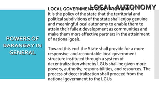 LOCAL GOVERNMENT CODE PROVISION:
It is the policy of the state that the territorial and
political subdivisions of the state shall enjoy genuine
and meaningful local autonomy to enable them to
attain their fullest development as communities and
make them more effective partners in the attainment
of national goals.
Toward this end, the State shall provide for a more
responsive and accountable local government
structure instituted through a system of
decentralization whereby LGUs shall be given more
powers, authority, responsibilities, and resources. The
process of decentralization shall proceed from the
national government to the LGUs
LOCAL AUTONOMYLOCAL AUTONOMY
POWERS OFPOWERS OF
BARANGAY INBARANGAY IN
GENERALGENERAL
 