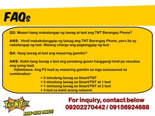 Q3: Maaari bang makatangap ng tawag at text ang TNT Barangay Phone?

ANS: Hindi makakatanggap ng tawag ang TNT Barangay Phone, pero ito ay
nakatangap ng text. Walang charge ang pagtanggap ng text.

Q4: Ilang tawag at text ang maaaring gamitin?

ANS: Kahit ilang tawag o text ang pwedeng gawin hanggang hindi pa nauubos
ang iyong load.
  Halimbawa: Ang P3 load ay maaaring gamitin sa mga sumusunod na
combination:
                  > 3 minutong tawag sa Smart/TNT
                  > 2 minutong tawag sa Smart/TNT at 1 text
                  > 1 mintuong tawag sa Smart/TNT at 2 text
                  > 3 text sa kahit anong network
 