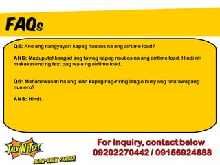 Q5: Ano ang nangyayari kapag naubos na ang airtime load?

ANS: Mapuputol kaagad ang tawag kapag naubos na ang airtime load. Hindi rin
makakasend ng text pag wala ng airtime load.


Q6: Mababawasan ba ang load kapag nag-riring lang o busy ang tinatawagang
numero?

ANS: Hindi.
 