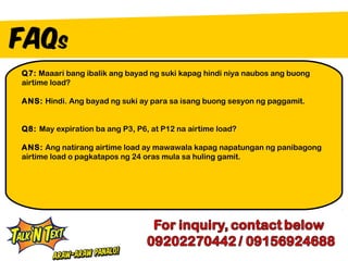 Q7: Maaari bang ibalik ang bayad ng suki kapag hindi niya naubos ang buong
airtime load?

ANS: Hindi. Ang bayad ng suki ay para sa isang buong sesyon ng paggamit.


Q8: May expiration ba ang P3, P6, at P12 na airtime load?

ANS: Ang natirang airtime load ay mawawala kapag napatungan ng panibagong
airtime load o pagkatapos ng 24 oras mula sa huling gamit.
 