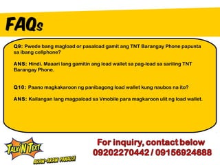 Q9: Pwede bang magload or pasaload gamit ang TNT Barangay Phone papunta
sa ibang cellphone?

ANS: Hindi. Maaari lang gamitin ang load wallet sa pag-load sa sariling TNT
Barangay Phone.


Q10: Paano magkakaroon ng panibagong load wallet kung naubos na ito?

ANS: Kailangan lang magpaload sa Vmobile para magkaroon ulit ng load wallet.
 