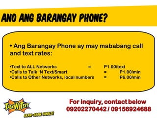 • Ang Barangay Phone ay may mababang call
and text rates:

•Text to ALL Networks               =     P1.00/text
•Calls to Talk ‘N Text/Smart              =      P1.00/min
•Calls to Other Networks, local numbers   =      P6.00/min
 