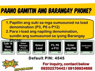 1.Papiliin ang suki sa mga sumusunod na load
   denomination (P3, P6 o P12)
 2.Para i-load ang napiling denomination,
   sundin ang sumusunod sa iyong Barangay
   Phone:
Talk ‘N    Select
          Barangay      Select   P3, P6    Enter    Confirmation
 Text      Phone                                       Text
                        Load     o P12    ang PIN
 Menu     Sub-menu



                     Default PIN: 4545
 