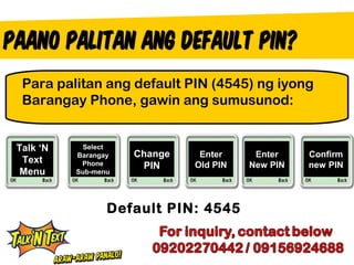Para palitan ang default PIN (4545) ng iyong
 Barangay Phone, gawin ang sumusunod:


Talk ‘N    Select
          Barangay   Change    Enter     Enter    Confirm
 Text      Phone      PIN     Old PIN   New PIN   new PIN
 Menu     Sub-menu




                 Default PIN: 4545
 