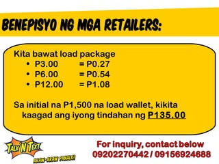 Kita bawat load package
   • P3.00      = P0.27
   • P6.00      = P0.54
   • P12.00     = P1.08

Sa initial na P1,500 na load wallet, kikita
  kaagad ang iyong tindahan ng P135.00
 