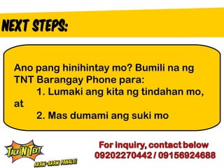 Ano pang hinihintay mo? Bumili na ng
TNT Barangay Phone para:
    1. Lumaki ang kita ng tindahan mo,
at
    2. Mas dumami ang suki mo
 