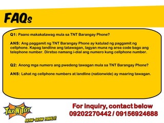 Q1: Paano makakatawag mula sa TNT Barangay Phone?

ANS: Ang paggamit ng TNT Barangay Phone ay katulad ng paggamit ng
cellphone. Kapag landline ang tatawagan, lagyan muna ng area code bago ang
telephone number. Diretso namang i-dial ang numero kung cellphone number.


Q2: Anong mga numero ang pwedeng tawagan mula sa TNT Barangay Phone?

ANS: Lahat ng cellphone numbers at landline (nationwide) ay maaring tawagan.
 
