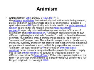 Animism
• Animism (from Latin animus, -i "soul, life")[1] is
the religious worldview that natural physical entities—including animals,
plants, and often even inanimate objects or phenomena—possess a
spiritual essence.[2][3] Specifically, animism is used in the anthropology of
religion as a term for the religion of someindigenous tribal
peoples,[4] especially prior to the development and/or infiltration of
colonialism and organized religion.[5] Although each culture has its own
different mythologies and rituals, "animism" is said to describe the most
common, foundational thread of indigenous peoples' "spiritual" or
"supernatural" perspectives. The animistic perspective is so fundamental,
mundane, everyday and taken-for-granted that most animistic indigenous
people do not even have a word in their languages that corresponds to
"animism" (or even "religion");[6] the term is an anthropological
construct rather than one designated by the people themselves. Largely
due to such ethnolinguistic and cultural discrepancies, opinion has
differed—ever since SirEdward Tylor's 19th-century popularization of the
term—on whether animism refers to a broadly religious belief or to a full-
fledged religion in its own right.[note 1]
 