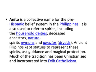 • Anito is a collective name for the pre-
Hispanic belief system in the Philippines. It is
also used to refer to spirits, including
the household deities, deceased
ancestors, nature-
spirits nymphs and diwatas (dryads). Ancient
Filipinos kept statues to represent these
spirits, ask guidance and magical protection.
Much of the tradition has been Christianized
and incorporated into Folk Catholicism.
 