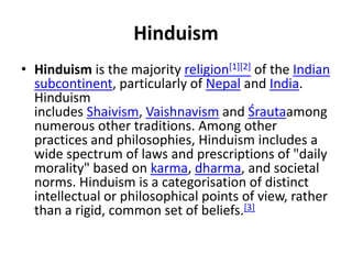 Hinduism
• Hinduism is the majority religion[1][2] of the Indian
subcontinent, particularly of Nepal and India.
Hinduism
includes Shaivism, Vaishnavism and Śrautaamong
numerous other traditions. Among other
practices and philosophies, Hinduism includes a
wide spectrum of laws and prescriptions of "daily
morality" based on karma, dharma, and societal
norms. Hinduism is a categorisation of distinct
intellectual or philosophical points of view, rather
than a rigid, common set of beliefs.[3]
 