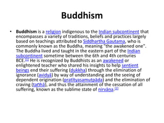 Buddhism
• Buddhism is a religion indigenous to the Indian subcontinent that
encompasses a variety of traditions, beliefs and practices largely
based on teachings attributed to Siddhartha Gautama, who is
commonly known as the Buddha, meaning "the awakened one".
The Buddha lived and taught in the eastern part of the Indian
subcontinent sometime between the 6th and 4th centuries
BCE.[1] He is recognized by Buddhists as an awakened or
enlightened teacher who shared his insights to help sentient
beings end their suffering (dukkha) through the elimination of
ignorance (avidyā) by way of understanding and the seeing of
dependent origination (pratītyasamutpāda) and the elimination of
craving (taṇhā), and thus the attainment of the cessation of all
suffering, known as the sublime state of nirvāņa.[2]
 