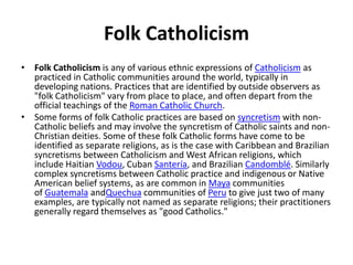 Folk Catholicism
• Folk Catholicism is any of various ethnic expressions of Catholicism as
practiced in Catholic communities around the world, typically in
developing nations. Practices that are identified by outside observers as
"folk Catholicism" vary from place to place, and often depart from the
official teachings of the Roman Catholic Church.
• Some forms of folk Catholic practices are based on syncretism with non-
Catholic beliefs and may involve the syncretism of Catholic saints and non-
Christian deities. Some of these folk Catholic forms have come to be
identified as separate religions, as is the case with Caribbean and Brazilian
syncretisms between Catholicism and West African religions, which
include Haitian Vodou, Cuban Santería, and Brazilian Candomblé. Similarly
complex syncretisms between Catholic practice and indigenous or Native
American belief systems, as are common in Maya communities
of Guatemala andQuechua communities of Peru to give just two of many
examples, are typically not named as separate religions; their practitioners
generally regard themselves as "good Catholics."
 