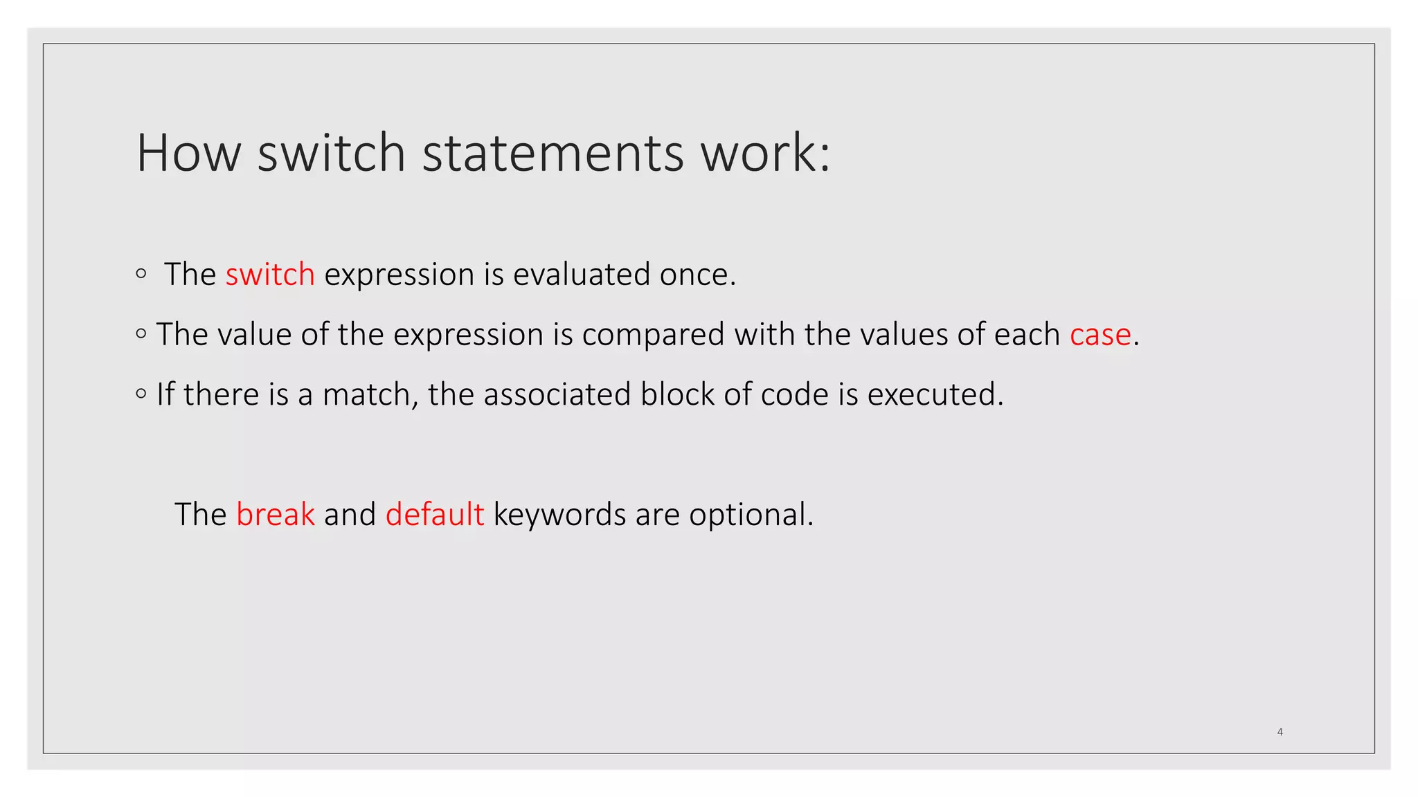 How switch statements work:
◦ The switch expression is evaluated once.
◦ The value of the expression is compared with the values of each case.
◦ If there is a match, the associated block of code is executed.
The break and default keywords are optional.
4
 
