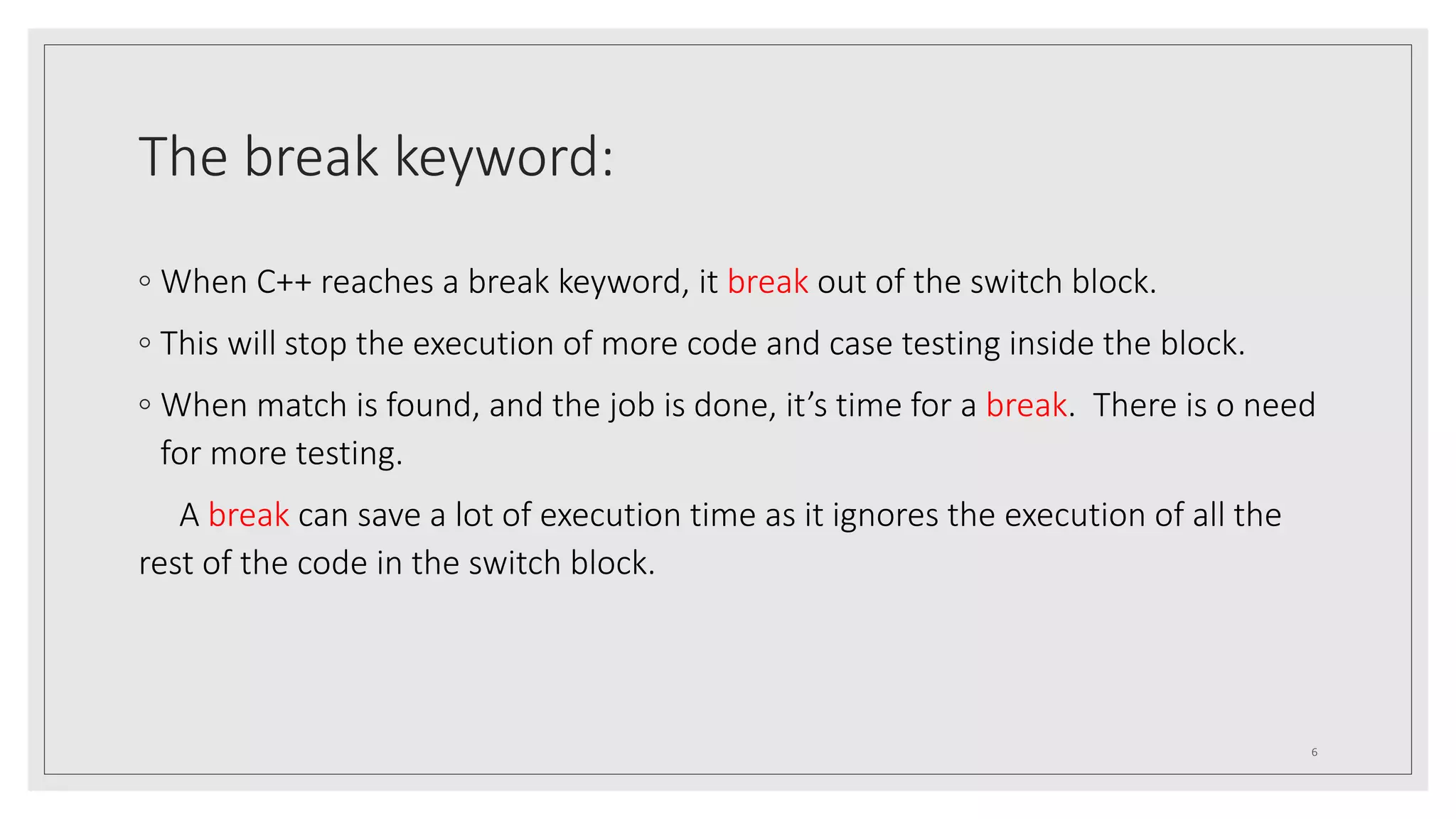 The break keyword:
◦ When C++ reaches a break keyword, it break out of the switch block.
◦ This will stop the execution of more code and case testing inside the block.
◦ When match is found, and the job is done, it’s time for a break. There is o need
for more testing.
A break can save a lot of execution time as it ignores the execution of all the
rest of the code in the switch block.
6
 
