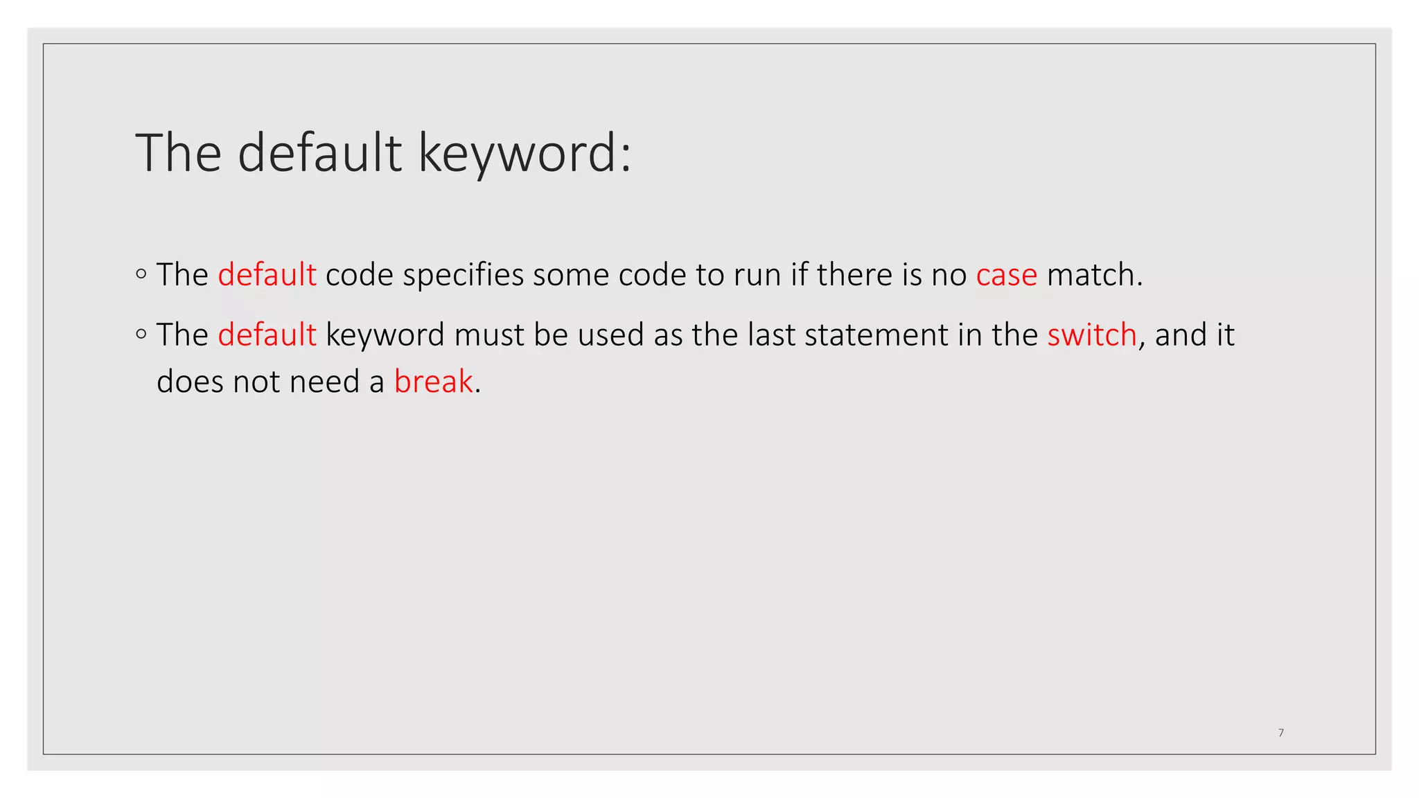 The default keyword:
◦ The default code specifies some code to run if there is no case match.
◦ The default keyword must be used as the last statement in the switch, and it
does not need a break.
7
 