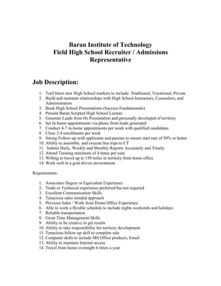 Baran Institute of Technology
           Field High School Recruiter / Admissions
                        Representative


Job Description:
   1. Trail blaze new High School markets to include: Traditional, Vocational, Private
   2. Build and maintain relationships with High School Instructors, Counselors, and
       Administration
   3. Book High School Presentations (Success Fundamentals)
   4. Present Baran Scripted High School Lecture
   5. Generate Leads from Hs Presentation and personally developed of territory
   6. Set In home appointments via phone from leads generated
   7. Conduct 4-7 in-home appointments per week with qualified candidates
   8. Close 2-4 enrollments per week
   9. Strong Follow-up with applicants and parents to ensure start rate of 50% or better
   10. Ability to assemble, and execute bus trips to CT
   11. Submit Daily, Weekly and Monthly Reports Accurately and Timely
   12. Attend Training minimum of 4 times per year
   13. Willing to travel up to 150 miles in territory from home office
   14. Work well in a goal driven environment

Requirements:

   1. Associates Degree or Equivalent Experience
   2. Trade or Technical experience preferred but not required
   3. Excellent Communication Skills
   4. Tenacious sales minded approach
   5. Previous Sales / Work from Home Office Experience
   6. Able to work a flexible schedule to include nights weekends and holidays
   7. Reliable transportation
   8. Great Time Management Skills
   9. Ability to be creative to get results
   10. Ability to take responsibility for territory development
   11. Tenacious follow-up skill to complete sale
   12. Computer skills to include MS Office products, Email
   13. Ability to maintain Internet access
   14. Travel from home overnight 6 times a year
 