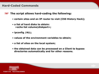 Hard-Coded Commands The script allows hard-coding the following: certain sites and an IP router to visit  ( CSS History Hack ) ; a list of hard disks to obtain :  « echo list volume|diskpart » ; ipconfig /ALL; values of the environment variables to obtain; a list of sites on the local system; the obtained data can be processed on a Client to bypass directories automatically and for other reasons. 