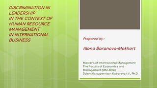 Prepared by :
Alona Baranova-Mokhort
Master’s of International Management
The Faculty of Economics and
Management (ММ-601зі)
Scientific supervisor: Kubareva I.V., Ph.D.
DISCRIMINATION IN
LEADERSHIP
IN THE CONTEXT OF
HUMAN RESOURCE
MANAGEMENT
IN INTERNATIONAL
BUSINESS
 