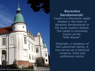 Baranów
Sandomerski
Castle is a Mannerist castle
located in the town of
Baranów Sandomierski in
the south-eastern Poland.
The castle is commonly
known as the
"little Wawel".
Originally, a residency of
the Lubomirski family, it
now serves as a historical
museum, hotel and
conference centre.
 