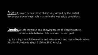 Peat: A brown deposit resembling soil, formed by the partial
decomposition of vegetable matter in the wet acidic conditions.
Lignite:A soft brownish coal showing traces of plant structure,
intermediate between bituminous coal and peat.
Lignite is high in volatile matter and ash content and low in fixed carbon.
Its calorific value is about 3190 to 3850 kcal/kg.
 