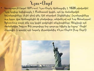 Նյու-Յորք
• Խոշորագույն քաղաք ԱՄՆ-ում: Նյու-Յորքը հիմնադրվել է 1626 թվականին:
  Նրա կորիզը հանդիսացել է Մանհատան կղզին, որն իր ժամանկակին
  հոլանդացիները չնչին գնով գնել էին տեղական Հնդիկներից: Հոլանդացիները
  այդ կղզու վրա հիմնադրեցին մի բնակավայր, անվանելով այն Նոր Ամստերդամ:
  Երեսունութ տարի անց այդ կղզին զավթեցին անգլիացիները: Անգլիայի այն
  ժամանակվա Կարլոս II-ի թագավորը նոր գաղութը նվիրեց իր եղբոր` Յորիք
  Հերցոգին, ի պատիվ որի քաղաքը վերանվանվեց «Նյու-Յորք» (Նոր Յորք):
 