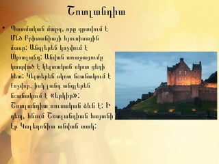 Շոտլանդիա
• Պատմական մարզ, որը գրավում է
  Մեծ Բրիտանիայի հյուսիսային
  մասը: Անգլերեն կոչվում է
  Սկոտլանդ: Անվան առաջացումը
  կապված է կելտական սկոտ ցեղի
  հետ: Կելտերեն սկոտ նշանակում է
  քոչվոր. իսկ լանդ անգլերեն
  նշանակում է «երկիր»:
  Շոտլանդիա ռուսական ձևն է: Ի
  դեպ, հնում Շոտլանդիան հայտնի
  էր Կալեդոնիա անվան տակ:
 