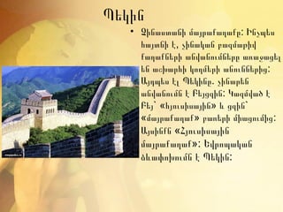 Պեկին
   • Չինաստանի մայրաքաղաքը: Ինչպես
     հայտնի է, չինական բազմաթիվ
     քաղաքների անվանումները առաջացել
     են աշխարհի կողմերի անուններից:
     Այդպես էլ Պեկինը. չինարեն
     անվանումն է Բեյցզին: Կազմված է
     Բեյ` «հյուսիսային» և ցզին`
     «մայրաքաղաք» բառերի միացումից :
     Այսինքն «Հյուսիսային
     մայրաքաղաք»: Եվրոպական
     ձևափոխումն է Պեկին:
 