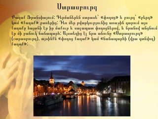Ստրասբուրգ Քաղաք Ֆրանսիայում: Գերմաներեն ստրասե`  «փողոց» և բուրգ` «բերդ» կամ «քաղաք» բառերից: Դեռ մեր թվարկությունից առաջին դարում այս քաղաքը հայտնի էր իր մաքուր և սալապատ փողոցներով, և նրանով անցնում էր մի բանուկ ճանապարհ: Այստեղից էլ նրա անունը «Ստրասբուրգ» (շտրասբուրգ), այսինքն «փողոց քաղաք» կամ «ճանապարհի (վրա գտնվող) քաղաք»: 
