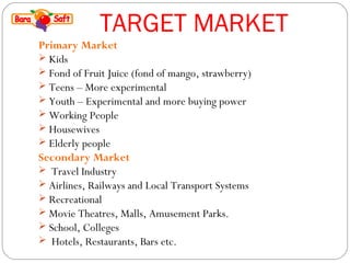 TARGET MARKET 
Primary Market 
 Kids 
 Fond of Fruit Juice (fond of mango, strawberry) 
 Teens – More experimental 
 Youth – Experimental and more buying power 
 Working People 
 Housewives 
 Elderly people 
Secondary Market 
 Travel Industry 
 Airlines, Railways and Local Transport Systems 
 Recreational 
 Movie Theatres, Malls, Amusement Parks. 
 School, Colleges 
 Hotels, Restaurants, Bars etc. 
 