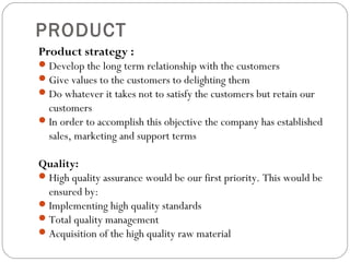 PRODUCT 
Product strategy : 
Develop the long term relationship with the customers 
Give values to the customers to delighting them 
Do whatever it takes not to satisfy the customers but retain our 
customers 
In order to accomplish this objective the company has established 
sales, marketing and support terms 
Quality: 
High quality assurance would be our first priority. This would be 
ensured by: 
Implementing high quality standards 
Total quality management 
Acquisition of the high quality raw material 
 