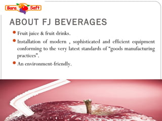 ABOUT FJ BEVERAGES 
Fruit juice & fruit drinks. 
Installation of modern , sophisticated and efficient equipment 
conforming to the very latest standards of “goods manufacturing 
practices”. 
An environment-friendly. 
 
