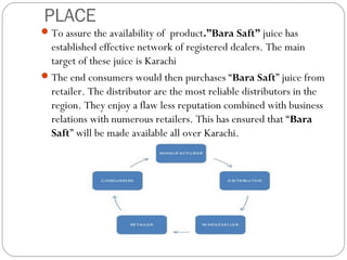 PLACE 
To assure the availability of product.”Bara Saft” juice has 
established effective network of registered dealers. The main 
target of these juice is Karachi 
The end consumers would then purchases “Bara Saft” juice from 
retailer. The distributor are the most reliable distributors in the 
region. They enjoy a flaw less reputation combined with business 
relations with numerous retailers. This has ensured that “Bara 
Saft” will be made available all over Karachi. 
 