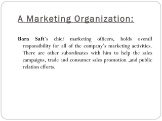 A Marketing Organization: 
Bara Saft’s chief marketing officers, holds overall 
responsibility for all of the company’s marketing activities. 
There are other subordinates with him to help the sales 
campaigns, trade and consumer sales promotion ,and public 
relation efforts. 
 