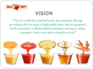 VISION 
“ To set world class standard in the juice industry through 
providing a diverse range of high quality juice that are prepared. 
In the accordance with the Islamic principles striving to satisfy 
consumer’s task, need and serving the society” 
 