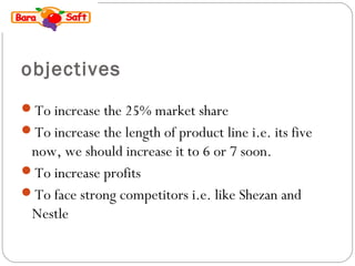 objectives 
To increase the 25% market share 
To increase the length of product line i.e. its five 
now, we should increase it to 6 or 7 soon. 
To increase profits 
To face strong competitors i.e. like Shezan and 
Nestle 
 