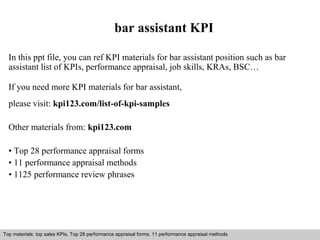 bar assistant KPI 
In this ppt file, you can ref KPI materials for bar assistant position such as bar 
assistant list of KPIs, performance appraisal, job skills, KRAs, BSC… 
If you need more KPI materials for bar assistant, 
please visit: kpi123.com/list-of-kpi-samples 
Other materials from: kpi123.com 
• Top 28 performance appraisal forms 
• 11 performance appraisal methods 
• 1125 performance review phrases 
Top materials: top sales KPIs, Top 28 performance appraisal forms, 11 performance appraisal methods 
Interview questions and answers – free download/ pdf and ppt file 
 