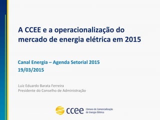 A CCEE e a operacionalização do
mercado de energia elétrica em 2015
Canal Energia – Agenda Setorial 2015
19/03/2015
Luiz Eduardo Barata Ferreira
Presidente do Conselho de Administração
 