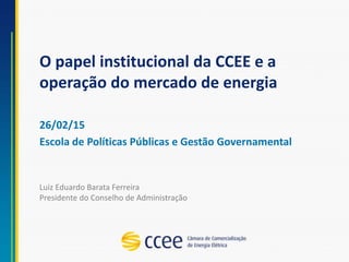 O papel institucional da CCEE e a
operação do mercado de energia
26/02/15
Escola de Políticas Públicas e Gestão Governamental
Luiz Eduardo Barata Ferreira
Presidente do Conselho de Administração
 